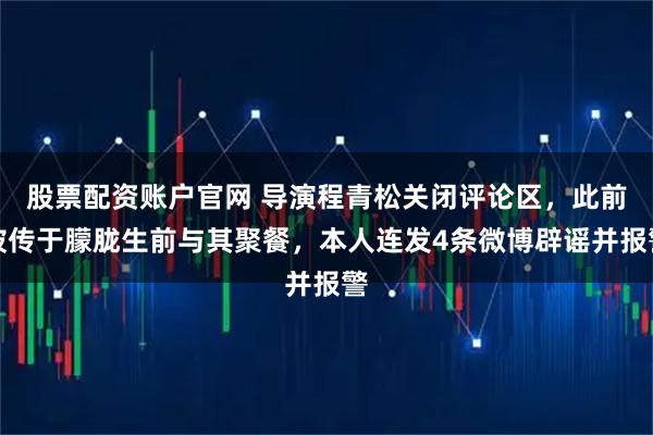 股票配资账户官网 导演程青松关闭评论区，此前被传于朦胧生前与其聚餐，本人连发4条微博辟谣并报警