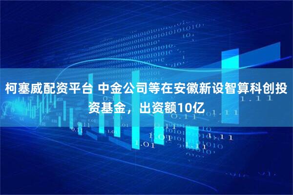 柯塞威配资平台 中金公司等在安徽新设智算科创投资基金，出资额10亿