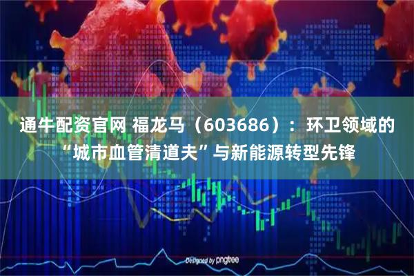 通牛配资官网 福龙马（603686）：环卫领域的“城市血管清道夫”与新能源转型先锋