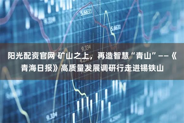 阳光配资官网 矿山之上，再造智慧“青山”——《青海日报》高质量发展调研行走进锡铁山