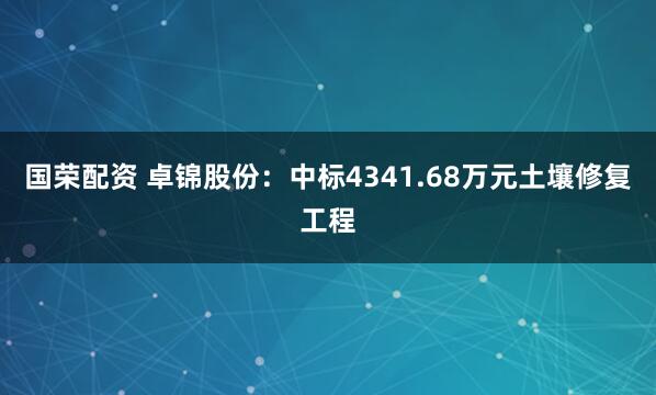 国荣配资 卓锦股份：中标4341.68万元土壤修复工程