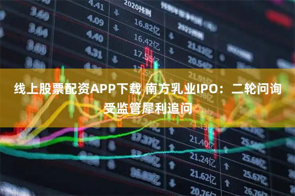 线上股票配资APP下载 南方乳业IPO：二轮问询受监管犀利追问