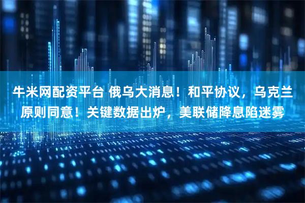 牛米网配资平台 俄乌大消息!和平协议,乌克兰原则同意!关键数据出炉,美联储降息陷迷雾