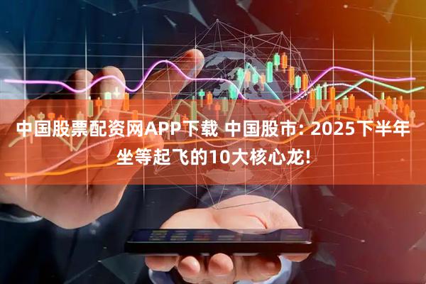 中国股票配资网APP下载 中国股市: 2025下半年坐等起飞的10大核心龙!