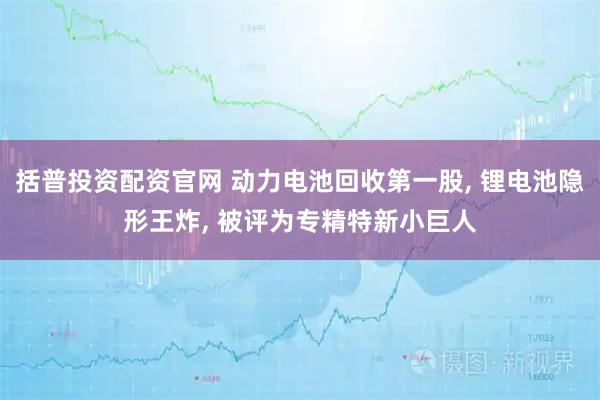 括普投资配资官网 动力电池回收第一股, 锂电池隐形王炸, 被评为专精特新小巨人