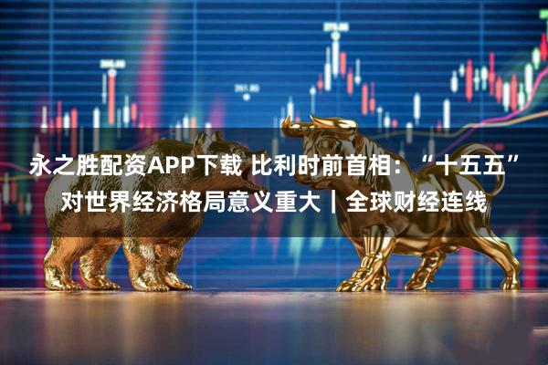 永之胜配资APP下载 比利时前首相:“十五五”对世界经济格局意义重大|全球财经连线