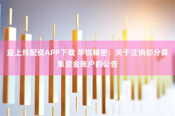 益上线配资APP下载 华锐精密:关于注销部分募集资金账户的公告