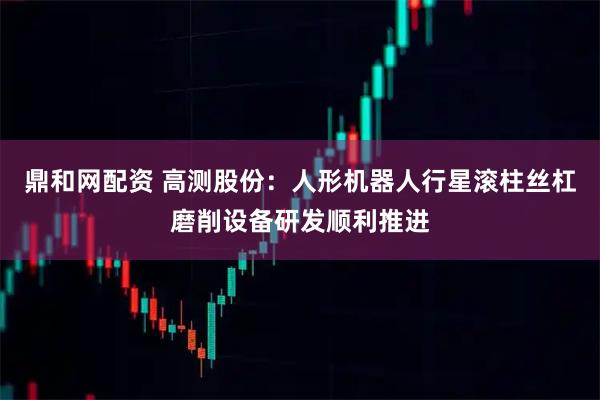 鼎和网配资 高测股份：人形机器人行星滚柱丝杠磨削设备研发顺利推进