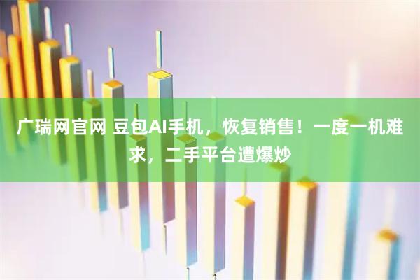 广瑞网官网 豆包AI手机，恢复销售！一度一机难求，二手平台遭爆炒