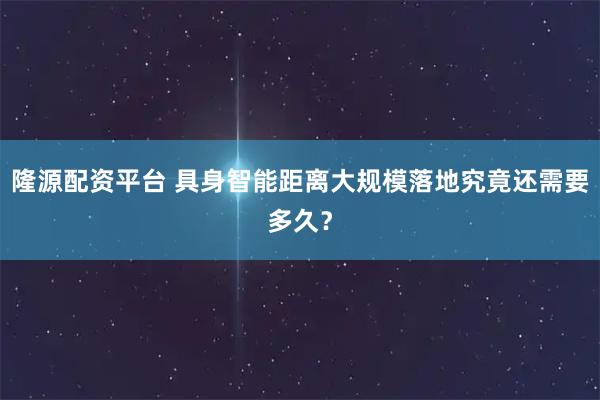 隆源配资平台 具身智能距离大规模落地究竟还需要多久？