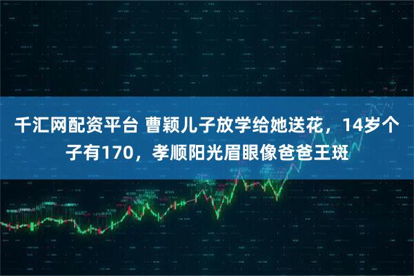 千汇网配资平台 曹颖儿子放学给她送花，14岁个子有170，孝顺阳光眉眼像爸爸王斑