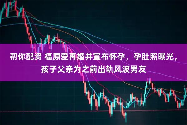 帮你配资 福原爱再婚并宣布怀孕，孕肚照曝光，孩子父亲为之前出轨风波男友
