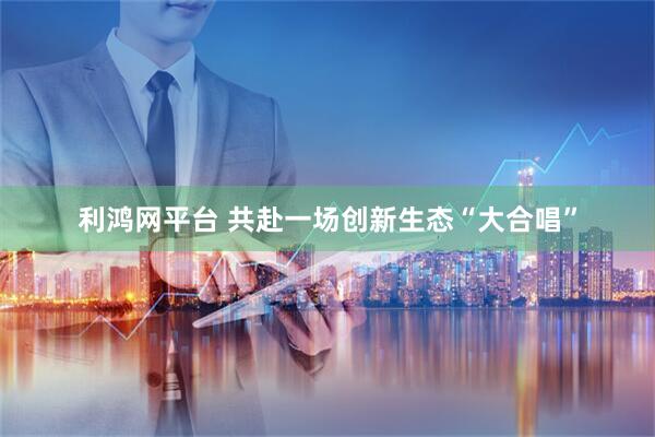 利鸿网平台 共赴一场创新生态“大合唱”