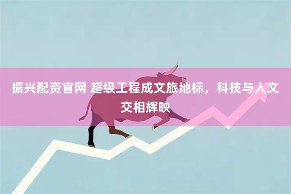 振兴配资官网 超级工程成文旅地标，科技与人文交相辉映