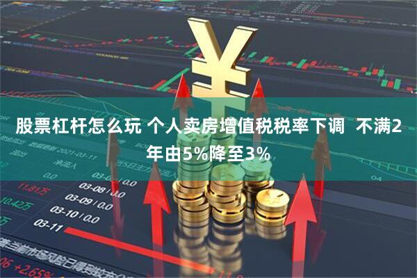 股票杠杆怎么玩 个人卖房增值税税率下调  不满2年由5%降至3%