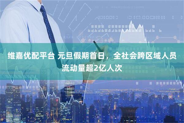 维嘉优配平台 元旦假期首日，全社会跨区域人员流动量超2亿人次