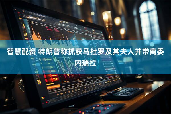 智慧配资 特朗普称抓获马杜罗及其夫人并带离委内瑞拉