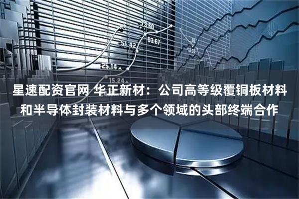星速配资官网 华正新材：公司高等级覆铜板材料和半导体封装材料与多个领域的头部终端合作