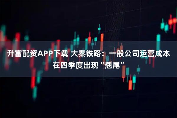 升富配资APP下载 大秦铁路：一般公司运营成本在四季度出现“翘尾”