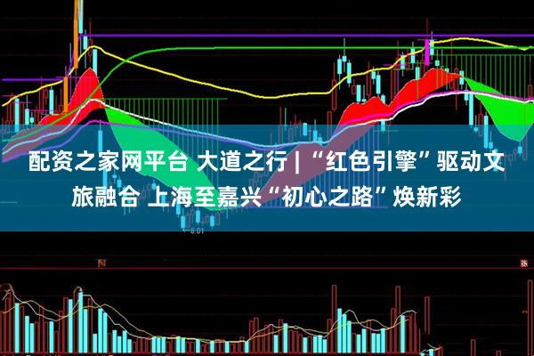 配资之家网平台 大道之行 | “红色引擎”驱动文旅融合 上海至嘉兴“初心之路”焕新彩
