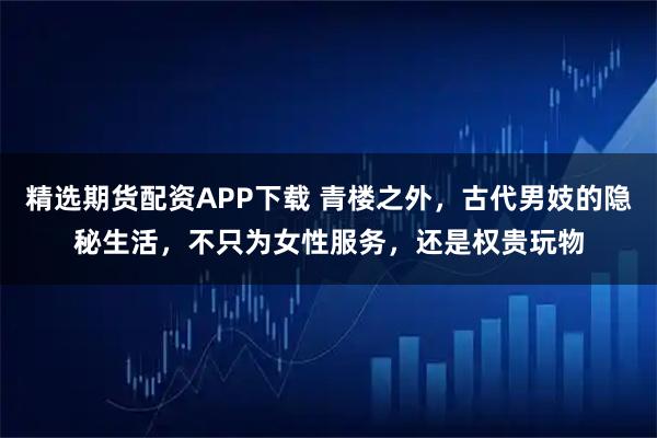 精选期货配资APP下载 青楼之外，古代男妓的隐秘生活，不只为女性服务，还是权贵玩物