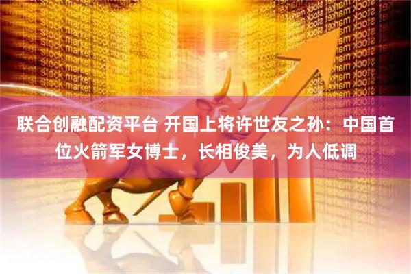 联合创融配资平台 开国上将许世友之孙：中国首位火箭军女博士，长相俊美，为人低调