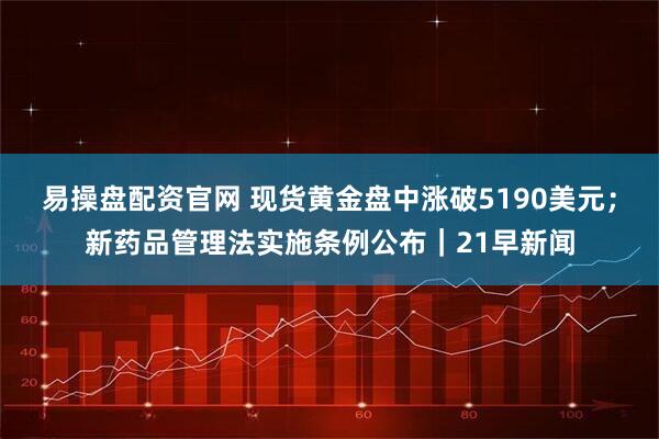 易操盘配资官网 现货黄金盘中涨破5190美元；新药品管理法实施条例公布｜21早新闻