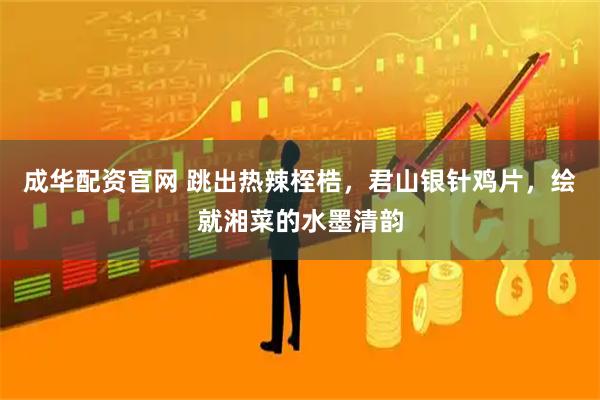 成华配资官网 跳出热辣桎梏，君山银针鸡片，绘就湘菜的水墨清韵