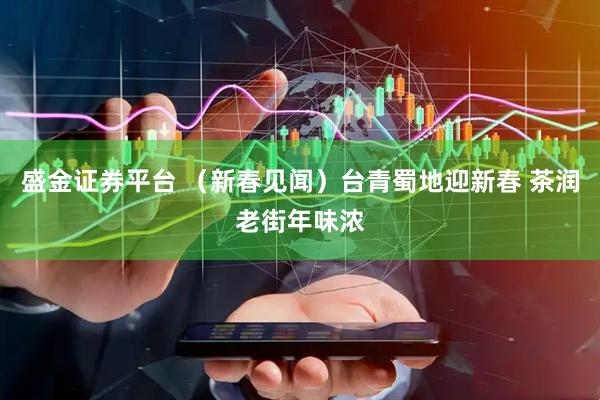 盛金证券平台 （新春见闻）台青蜀地迎新春 茶润老街年味浓