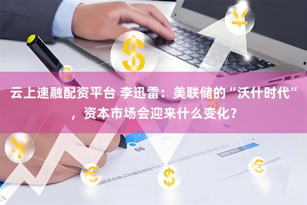 云上速融配资平台 李迅雷：美联储的“沃什时代”，资本市场会迎来什么变化？