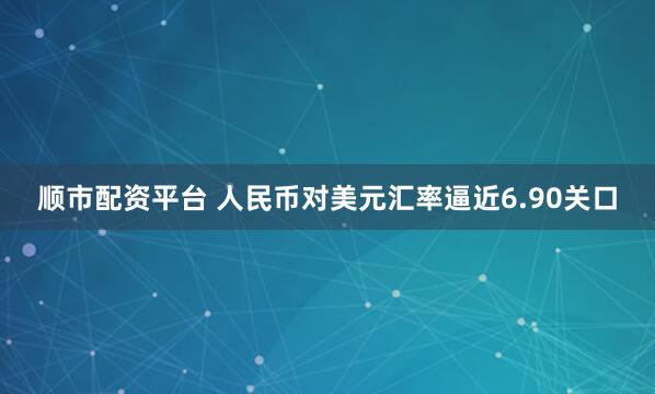 顺市配资平台 人民币对美元汇率逼近6.90关口
