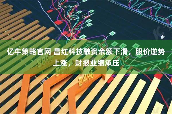 亿牛策略官网 昌红科技融资余额下滑，股价逆势上涨，财报业绩承压