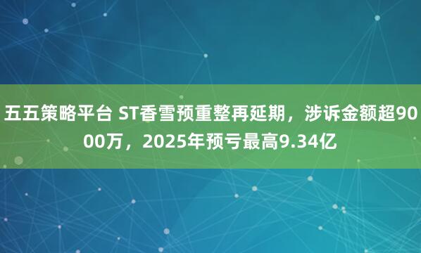 五五策略平台 ST香雪预重整再延期，涉诉金额超9000万，2025年预亏最高9.34亿