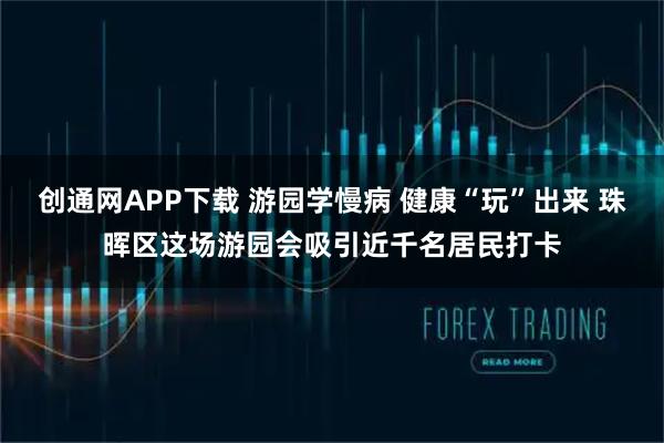 创通网APP下载 游园学慢病 健康“玩”出来 珠晖区这场游园会吸引近千名居民打卡