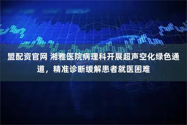 盟配资官网 湘雅医院病理科开展超声空化绿色通道，精准诊断缓解患者就医困难