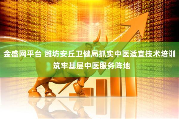 金盛网平台 潍坊安丘卫健局抓实中医适宜技术培训  筑牢基层中医服务阵地