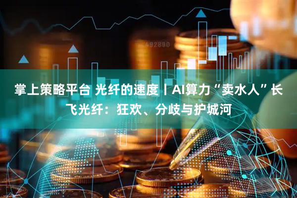 掌上策略平台 光纤的速度丨AI算力“卖水人”长飞光纤：狂欢、分歧与护城河