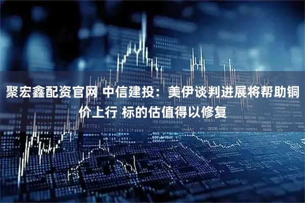 聚宏鑫配资官网 中信建投：美伊谈判进展将帮助铜价上行 标的估值得以修复