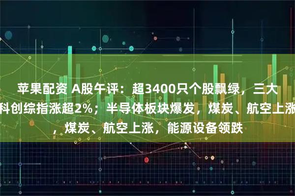 苹果配资 A股午评：超3400只个股飘绿，三大指数集体收涨，科创综指涨超2%；半导体板块爆发，煤炭、航空上涨，能源设备领跌