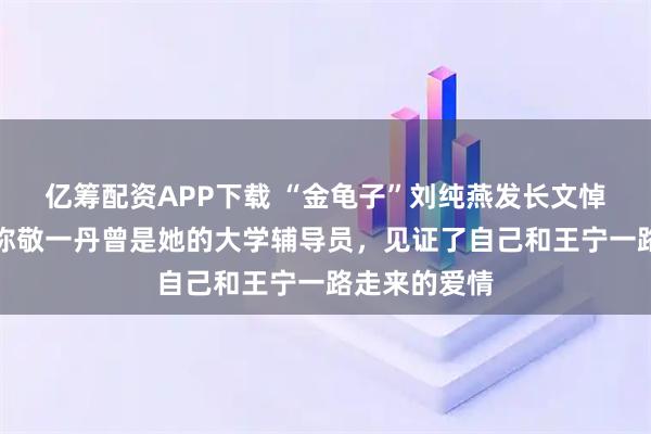 亿筹配资APP下载 “金龟子”刘纯燕发长文悼念敬一丹，称敬一丹曾是她的大学辅导员，见证了自己和王宁一路走来的爱情