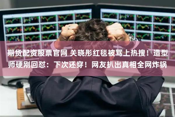 期货配资股票官网 关晓彤红毯被骂上热搜！造型师硬刚回怼：下次还穿！网友扒出真相全网炸锅