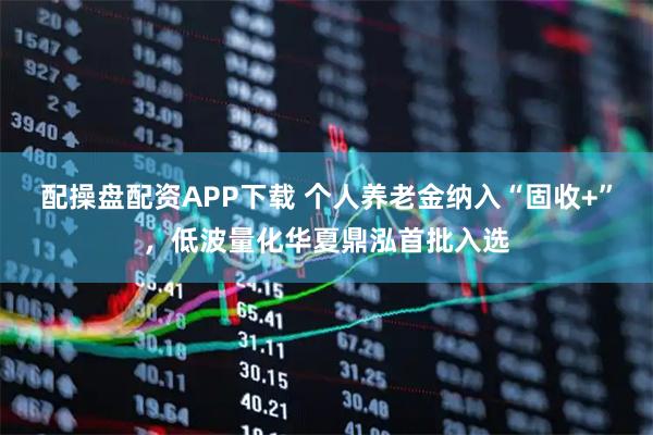 配操盘配资APP下载 个人养老金纳入“固收+”，低波量化华夏鼎泓首批入选